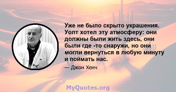 Уже не было скрыто украшения. Уолт хотел эту атмосферу: они должны были жить здесь, они были где -то снаружи, но они могли вернуться в любую минуту и ​​поймать нас.