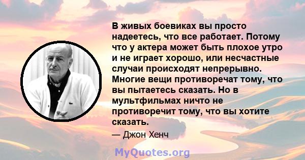 В живых боевиках вы просто надеетесь, что все работает. Потому что у актера может быть плохое утро и не играет хорошо, или несчастные случаи происходят непрерывно. Многие вещи противоречат тому, что вы пытаетесь