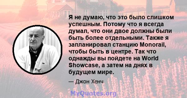 Я не думаю, что это было слишком успешным. Потому что я всегда думал, что они двое должны были быть более отдельными. Также я запланировал станцию ​​Monorail, чтобы быть в центре. Так что однажды вы пойдете на World