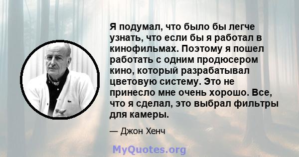 Я подумал, что было бы легче узнать, что если бы я работал в кинофильмах. Поэтому я пошел работать с одним продюсером кино, который разрабатывал цветовую систему. Это не принесло мне очень хорошо. Все, что я сделал, это 