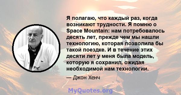 Я полагаю, что каждый раз, когда возникают трудности. Я помню о Space Mountain: нам потребовалось десять лет, прежде чем мы нашли технологию, которая позволила бы такой поездке. И в течение этих десяти лет у меня была