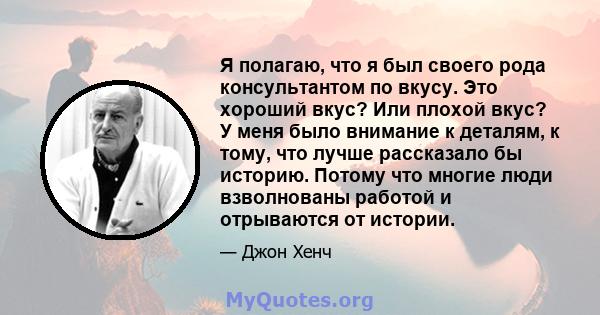 Я полагаю, что я был своего рода консультантом по вкусу. Это хороший вкус? Или плохой вкус? У меня было внимание к деталям, к тому, что лучше рассказало бы историю. Потому что многие люди взволнованы работой и