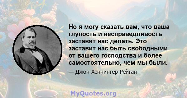 Но я могу сказать вам, что ваша глупость и несправедливость заставят нас делать. Это заставит нас быть свободными от вашего господства и более самостоятельно, чем мы были.