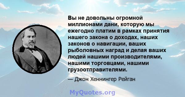 Вы не довольны огромной миллионами дани, которую мы ежегодно платим в рамках принятия нашего закона о доходах, наших законов о навигации, ваших рыболовных наград и делая ваших людей нашими производителями, нашими