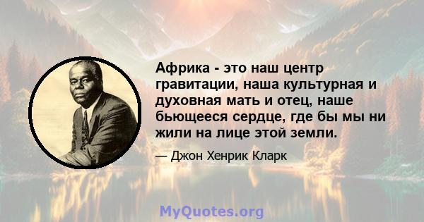 Африка - это наш центр гравитации, наша культурная и духовная мать и отец, наше бьющееся сердце, где бы мы ни жили на лице этой земли.