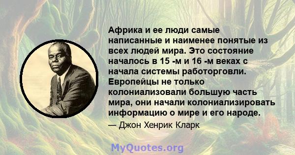 Африка и ее люди самые написанные и наименее понятые из всех людей мира. Это состояние началось в 15 -м и 16 -м веках с начала системы работорговли. Европейцы не только колониализовали большую часть мира, они начали