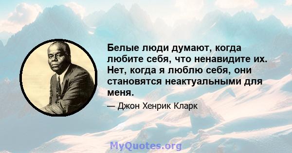 Белые люди думают, когда любите себя, что ненавидите их. Нет, когда я люблю себя, они становятся неактуальными для меня.