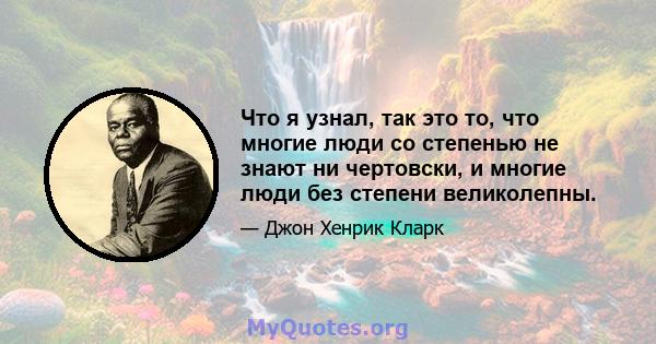 Что я узнал, так это то, что многие люди со степенью не знают ни чертовски, и многие люди без степени великолепны.