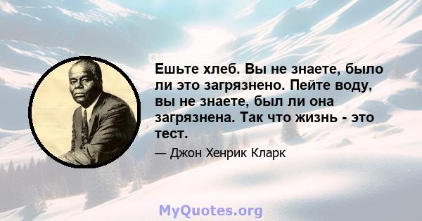 Ешьте хлеб. Вы не знаете, было ли это загрязнено. Пейте воду, вы не знаете, был ли она загрязнена. Так что жизнь - это тест.