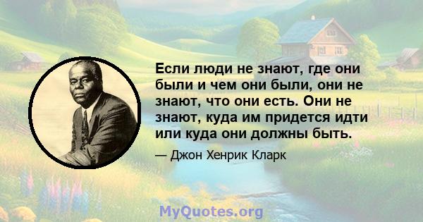 Если люди не знают, где они были и чем они были, они не знают, что они есть. Они не знают, куда им придется идти или куда они должны быть.