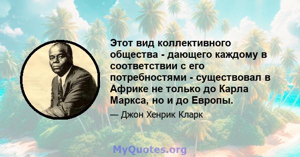 Этот вид коллективного общества - дающего каждому в соответствии с его потребностями - существовал в Африке не только до Карла Маркса, но и до Европы.