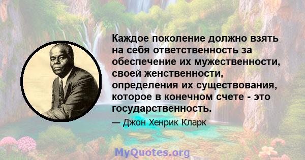 Каждое поколение должно взять на себя ответственность за обеспечение их мужественности, своей женственности, определения их существования, которое в конечном счете - это государственность.