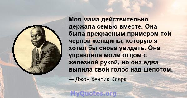 Моя мама действительно держала семью вместе. Она была прекрасным примером той черной женщины, которую я хотел бы снова увидеть. Она управляла моим отцом с железной рукой, но она едва выпила свой голос над шепотом.