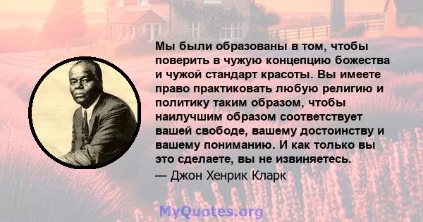 Мы были образованы в том, чтобы поверить в чужую концепцию божества и чужой стандарт красоты. Вы имеете право практиковать любую религию и политику таким образом, чтобы наилучшим образом соответствует вашей свободе,