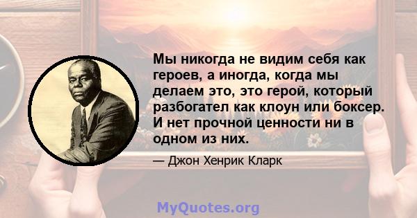 Мы никогда не видим себя как героев, а иногда, когда мы делаем это, это герой, который разбогател как клоун или боксер. И нет прочной ценности ни в одном из них.