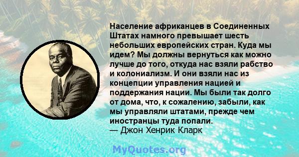 Население африканцев в Соединенных Штатах намного превышает шесть небольших европейских стран. Куда мы идем? Мы должны вернуться как можно лучше до того, откуда нас взяли рабство и колониализм. И они взяли нас из