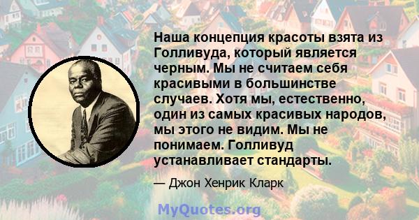 Наша концепция красоты взята из Голливуда, который является черным. Мы не считаем себя красивыми в большинстве случаев. Хотя мы, естественно, один из самых красивых народов, мы этого не видим. Мы не понимаем. Голливуд