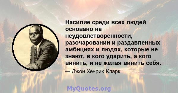 Насилие среди всех людей основано на неудовлетворенности, разочаровании и раздавленных амбициях и людях, которые не знают, в кого ударить, а кого винить, и не желая винить себя.