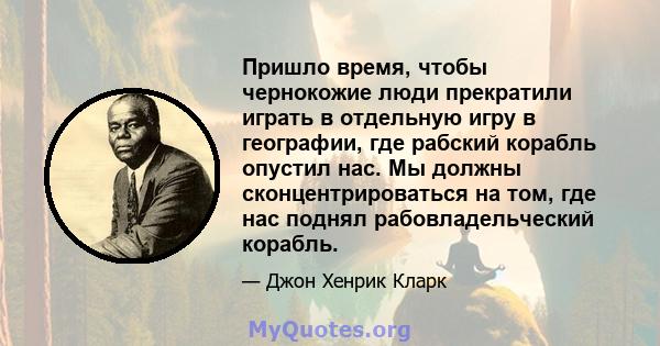 Пришло время, чтобы чернокожие люди прекратили играть в отдельную игру в географии, где рабский корабль опустил нас. Мы должны сконцентрироваться на том, где нас поднял рабовладельческий корабль.