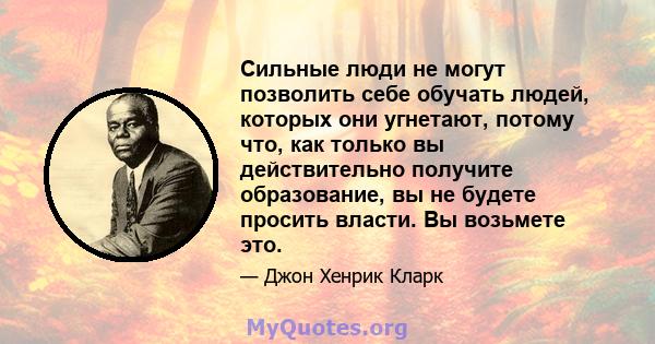 Сильные люди не могут позволить себе обучать людей, которых они угнетают, потому что, как только вы действительно получите образование, вы не будете просить власти. Вы возьмете это.