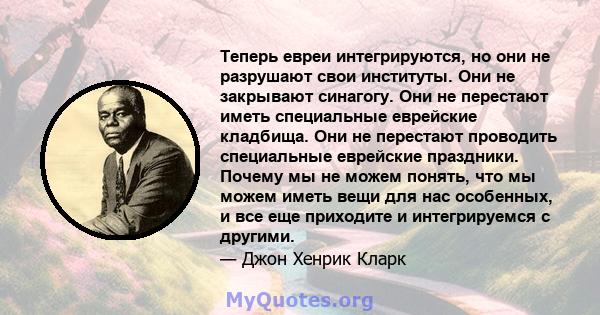 Теперь евреи интегрируются, но они не разрушают свои институты. Они не закрывают синагогу. Они не перестают иметь специальные еврейские кладбища. Они не перестают проводить специальные еврейские праздники. Почему мы не