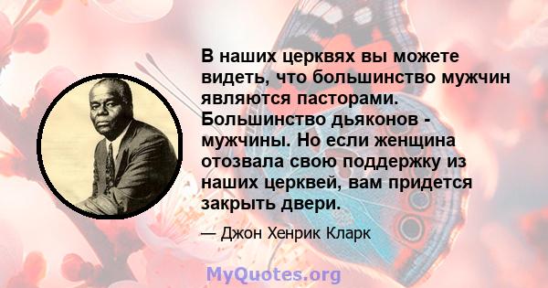 В наших церквях вы можете видеть, что большинство мужчин являются пасторами. Большинство дьяконов - мужчины. Но если женщина отозвала свою поддержку из наших церквей, вам придется закрыть двери.