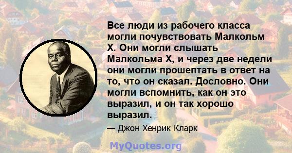 Все люди из рабочего класса могли почувствовать Малкольм X. Они могли слышать Малкольма Х, и через две недели они могли прошептать в ответ на то, что он сказал. Дословно. Они могли вспомнить, как он это выразил, и он