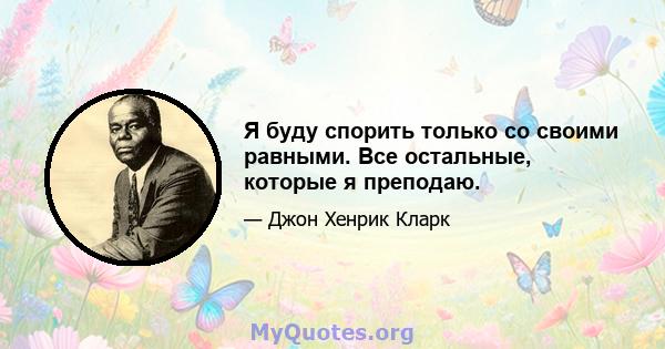 Я буду спорить только со своими равными. Все остальные, которые я преподаю.