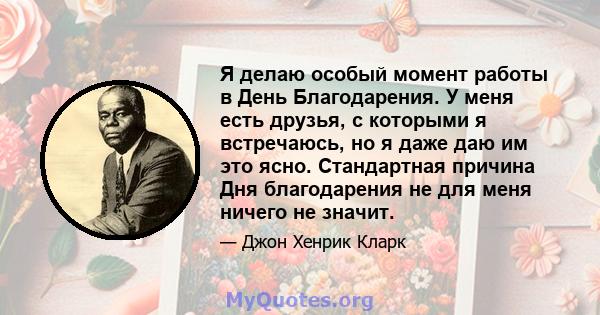 Я делаю особый момент работы в День Благодарения. У меня есть друзья, с которыми я встречаюсь, но я даже даю им это ясно. Стандартная причина Дня благодарения не для меня ничего не значит.