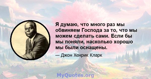 Я думаю, что много раз мы обвиняем Господа за то, что мы можем сделать сами. Если бы мы поняли, насколько хорошо мы были оснащены.