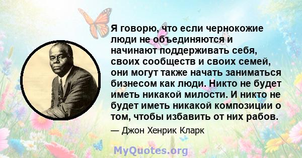 Я говорю, что если чернокожие люди не объединяются и начинают поддерживать себя, своих сообществ и своих семей, они могут также начать заниматься бизнесом как люди. Никто не будет иметь никакой милости. И никто не будет 