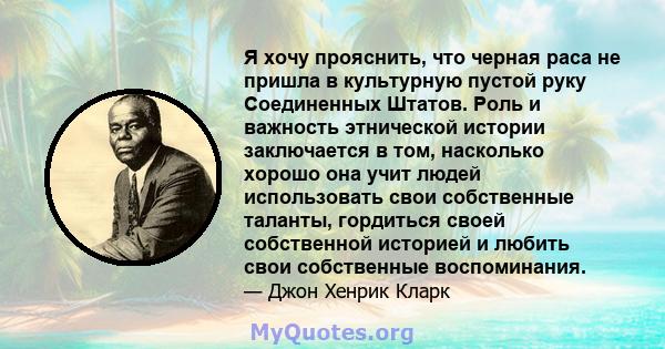 Я хочу прояснить, что черная раса не пришла в культурную пустой руку Соединенных Штатов. Роль и важность этнической истории заключается в том, насколько хорошо она учит людей использовать свои собственные таланты,