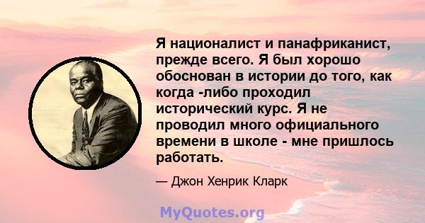 Я националист и панафриканист, прежде всего. Я был хорошо обоснован в истории до того, как когда -либо проходил исторический курс. Я не проводил много официального времени в школе - мне пришлось работать.