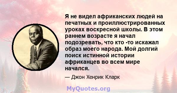 Я не видел африканских людей на печатных и проиллюстрированных уроках воскресной школы. В этом раннем возрасте я начал подозревать, что кто -то искажал образ моего народа. Мой долгий поиск истинной истории африканцев во 