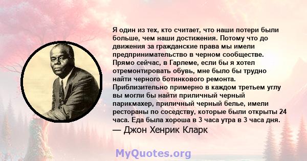 Я один из тех, кто считает, что наши потери были больше, чем наши достижения. Потому что до движения за гражданские права мы имели предпринимательство в черном сообществе. Прямо сейчас, в Гарлеме, если бы я хотел