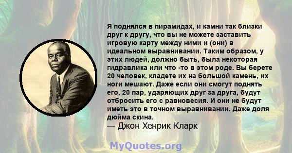 Я поднялся в пирамидах, и камни так близки друг к другу, что вы не можете заставить игровую карту между ними и (они) в идеальном выравнивании. Таким образом, у этих людей, должно быть, была некоторая гидравлика или что