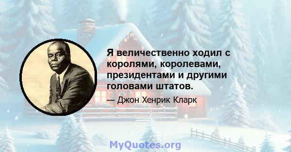 Я величественно ходил с королями, королевами, президентами и другими головами штатов.