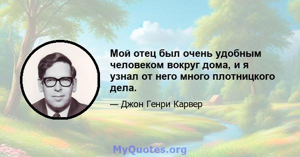 Мой отец был очень удобным человеком вокруг дома, и я узнал от него много плотницкого дела.