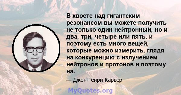 В хвосте над гигантским резонансом вы можете получить не только один нейтронный, но и два, три, четыре или пять, и поэтому есть много вещей, которые можно измерить, глядя на конкуренцию с излучением нейтронов и протонов 