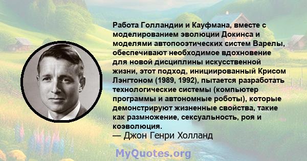 Работа Голландии и Кауфмана, вместе с моделированием эволюции Докинса и моделями автопооэтических систем Варелы, обеспечивают необходимое вдохновение для новой дисциплины искусственной жизни, этот подход, инициированный 