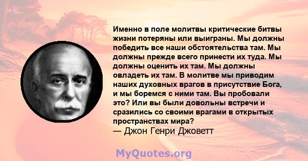 Именно в поле молитвы критические битвы жизни потеряны или выиграны. Мы должны победить все наши обстоятельства там. Мы должны прежде всего принести их туда. Мы должны оценить их там. Мы должны овладеть их там. В