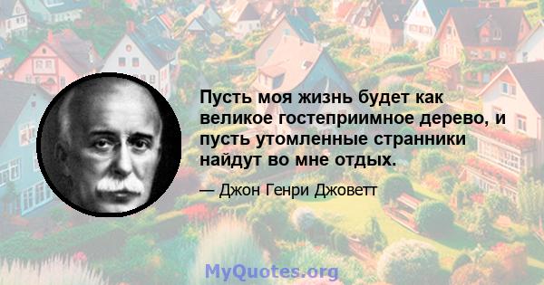 Пусть моя жизнь будет как великое гостеприимное дерево, и пусть утомленные странники найдут во мне отдых.