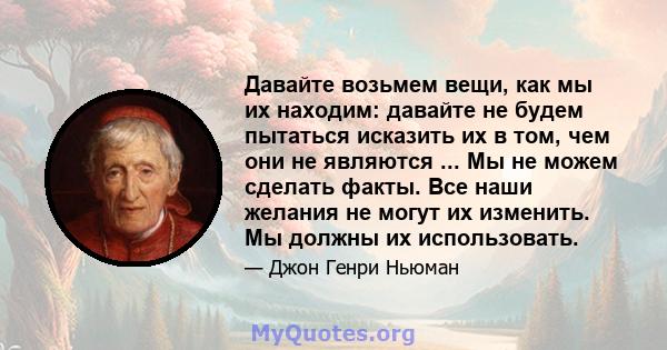 Давайте возьмем вещи, как мы их находим: давайте не будем пытаться исказить их в том, чем они не являются ... Мы не можем сделать факты. Все наши желания не могут их изменить. Мы должны их использовать.