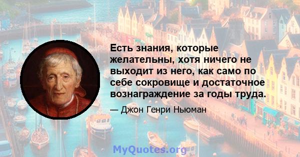 Есть знания, которые желательны, хотя ничего не выходит из него, как само по себе сокровище и достаточное вознаграждение за годы труда.