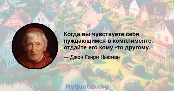 Когда вы чувствуете себя нуждающимся в комплименте, отдайте его кому -то другому.