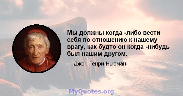 Мы должны когда -либо вести себя по отношению к нашему врагу, как будто он когда -нибудь был нашим другом.