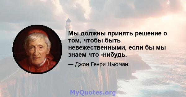 Мы должны принять решение о том, чтобы быть невежественными, если бы мы знаем что -нибудь.