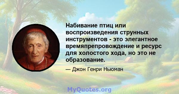 Набивание птиц или воспроизведения струнных инструментов - это элегантное времяпрепровождение и ресурс для холостого хода, но это не образование.