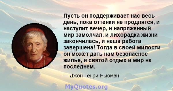 Пусть он поддерживает нас весь день, пока оттенки не продлятся, и наступит вечер, и напряженный мир замолчал, и лихорадка жизни закончилась, и наша работа завершена! Тогда в своей милости он может дать нам безопасное