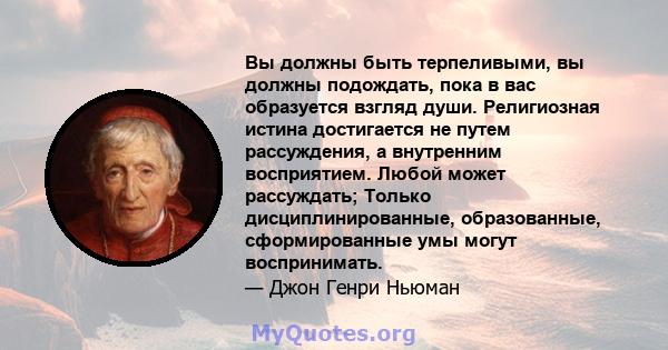 Вы должны быть терпеливыми, вы должны подождать, пока в вас образуется взгляд души. Религиозная истина достигается не путем рассуждения, а внутренним восприятием. Любой может рассуждать; Только дисциплинированные,